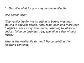 * Describe what for you may be the vanilla life.
One person said:
“The vanilla life for me is: sitting in boring meetings,
staying in soulless hotels, hotel food, spending more than
3 nights a week away from home, listening to ‘observer
critics’, flying on business trips, spending a day without
music.”
What is the vanilla life for you? Try completing the
following sentence.
 