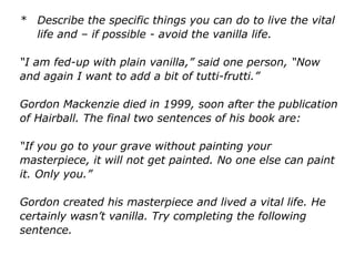 * Describe the specific things you can do to live the vital
life and – if possible - avoid the vanilla life.
“I am fed-up with plain vanilla,” said one person, “Now
and again I want to add a bit of tutti-frutti.”
Gordon Mackenzie died in 1999, soon after the publication
of Hairball. The final two sentences of his book are:
“If you go to your grave without painting your
masterpiece, it will not get painted. No one else can paint
it. Only you.”
Gordon created his masterpiece and lived a vital life. He
certainly wasn’t vanilla. Try completing the following
sentence.
 