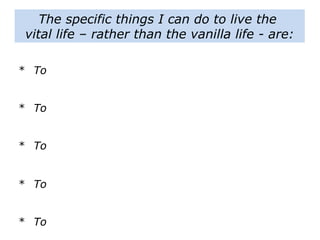 The specific things I can do to live the
vital life – rather than the vanilla life - are:
* To
* To
* To
* To
* To
 