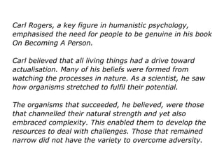 Carl Rogers, a key figure in humanistic psychology,
emphasised the need for people to be genuine in his book
On Becoming A Person.
Carl believed that all living things had a drive toward
actualisation. Many of his beliefs were formed from
watching the processes in nature. As a scientist, he saw
how organisms stretched to fulfil their potential.
The organisms that succeeded, he believed, were those
that channelled their natural strength and yet also
embraced complexity. This enabled them to develop the
resources to deal with challenges. Those that remained
narrow did not have the variety to overcome adversity.
 