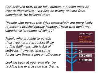 Carl believed that, to be fully human, a person must be
true to themselves – yet also be willing to learn from
experience. He believed that:
“People who pursue this drive successfully are more likely
to become psychologically healthy. Those who don’t may
experience ‘problems of living’.”
People who are able to pursue
their true nature are more likely
to find fulfilment. Life is full of
setbacks, however, and some
forces can throw a person off-course.
Looking back at your own life, try
tackling the exercise on this theme.
 