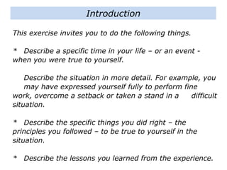 This exercise invites you to do the following things.
* Describe a specific time in your life – or an event -
when you were true to yourself.
Describe the situation in more detail. For example, you
may have expressed yourself fully to perform fine
work, overcome a setback or taken a stand in a
difficult situation.
* Describe the specific things you did right – the
principles you followed – to be true to yourself in the
situation.
* Describe the lessons you learned from the experience.
Introduction
 