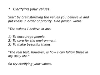 * Clarifying your values.
Start by brainstorming the values you believe in and
put these in order of priority. One person wrote:
“The values I believe in are:
1) To encourage people.
2) To care for the environment.
3) To make beautiful things.
“The real test, however, is how I can follow these in
my daily life.”
So try clarifying your values.
 