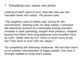 * Translating your values into action.
Looking at each value in turn, describe how you can
translate these into action. The person said:
“The toughest value to follow was ‘caring for the
environment’. Starting with my daily habits, I switched
the electricity account to a renewable energy provider;
invested in solar panelling; bought local produce; stopped
buying fruit flown from long distances and travelled more
by train, rather than by car. There is much more to do,
but I feel more in tune with my values.”
Try completing the following sentences. We will then
move on to another characteristic of happy people. One
that is strongly related to living one’s values.
 