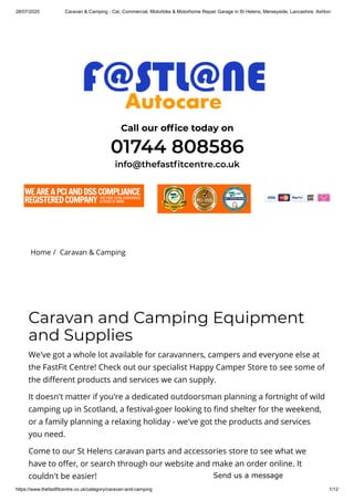 28/07/2020 Caravan & Camping - Car, Commercial, Motorbike & Motorhome Repair Garage in St Helens, Merseyside, Lancashire, Ashton
https://www.thefastfitcentre.co.uk/category/caravan-and-camping 1/12
Call our of ce today on
01744 808586
info@thefast tcentre.co.uk
Home /  Caravan & Camping
Caravan and Camping Equipment
and Supplies
We've got a whole lot available for caravanners, campers and everyone else at
the FastFit Centre! Check out our specialist Happy Camper Store to see some of
the di erent products and services we can supply.
It doesn't matter if you're a dedicated outdoorsman planning a fortnight of wild
camping up in Scotland, a festival-goer looking to nd shelter for the weekend,
or a family planning a relaxing holiday - we've got the products and services
you need.
Come to our St Helens caravan parts and accessories store to see what we
have to o er, or search through our website and make an order online. It
couldn't be easier! Send us a message
 