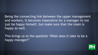 Being the connecting link between the upper management
and workers, It becomes imperative for a manager to not
just be happy himself, but make sure that the team is
happy as well.
This brings us to the question ‘What does it take to be a
happy manager?’
 