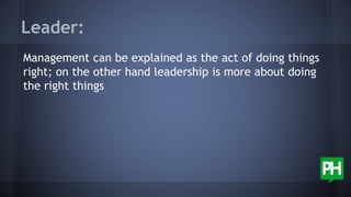Leader:
Management can be explained as the act of doing things
right; on the other hand leadership is more about doing
the right things
 