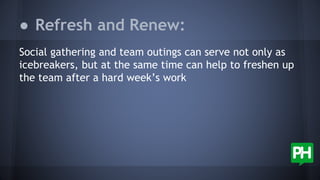 Social gathering and team outings can serve not only as
icebreakers, but at the same time can help to freshen up
the team after a hard week’s work
● Refresh and Renew:
 