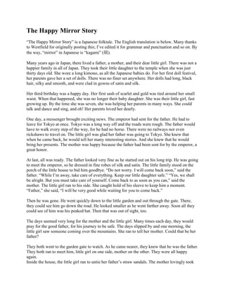 The Happy Mirror Story
“The Happy Mirror Story” is a Japanese folktale. The English translation is below. Many thanks
to Westfield for originally posting this; I’ve edited it for grammar and punctuation and so on. By
the way, “mirror” in Japanese is “kagami” (鏡).

Many years ago in Japan, there lived a father, a mother, and their dear little girl. There was not a
happier family in all of Japan. They took their little daughter to the temple when she was just
thirty days old. She wore a long kimono, as all the Japanese babies do. For her first doll festival,
her parents gave her a set of dolls. There was no finer set anywhere. Her dolls had long, black
hair, silky and smooth, and were clad in gowns of satin and silk.

Her third birthday was a happy day. Her first sash of scarlet and gold was tied around her small
waist. When that happened, she was no longer their baby daughter. She was their little girl, fast
growing up. By the time she was seven, she was helping her parents in many ways. She could
talk and dance and sing, and oh! Her parents loved her dearly.

One day, a messenger brought exciting news. The emperor had sent for the father. He had to
leave for Tokyo at once. Tokyo was a long way off and the roads were rough. The father would
have to walk every step of the way, for he had no horse. There were no railways nor even
rickshaws to travel on. The little girl was glad her father was going to Tokyo. She knew that
when he came back, he would tell her many interesting stories. And she knew that he would
bring her presents. The mother was happy because the father had been sent for by the emperor, a
great honor.

At last, all was ready. The father looked very fine as he started out on his long trip. He was going
to meet the emperor, so he dressed in fine robes of silk and satin. The little family stood on the
porch of the little house to bid him goodbye. “Do not worry. I will come back soon,” said the
father. “While I’m away, take care of everything. Keep our little daughter safe.” “Yes, we shall
be alright. But you must take care of yourself. Come back to as soon as you can,” said the
mother. The little girl ran to his side. She caught hold of his sleeve to keep him a moment.
“Father,” she said, “I will be very good while waiting for you to come back.”

Then he was gone. He went quickly down to the little garden and out through the gate. There,
they could see him go down the road. He looked smaller as he went farther away. Soon all they
could see of him was his peaked hat. Then that was out of sight, too.

The days seemed very long for the mother and the little girl. Many times each day, they would
pray for the good father, for his journey to be safe. The days slipped by and one morning, the
little girl saw someone coming over the mountains. She ran to tell her mother. Could that be her
father?

They both went to the garden gate to watch. As he came nearer, they knew that he was the father.
They both ran to meet him, little girl on one side, mother on the other. They were all happy
again.
Inside the house, the little girl ran to untie her father’s straw sandals. The mother lovingly took
 