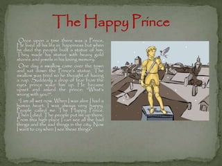 Once upon a time there was a Prince.
He lived all his life in happiness but when
he died the people built a statue of him.
They made his statue with heavy gold
stones and jewels in his loving memory.
One day a swallow came over the town
and sat down the Prince’s statue. The
swallow was tired so he thought of having
a nap. Suddenly a drop of tear from the
eyes prince wake him up. He became
upset and asked the prince: “What’s
wrong with you?”.
“I am all wet now. When I was alive I had a
human heart. I was always very happy.
People called me The Happy Prince.
Then I died. The people put me up there.
From this high place I can see all the bad
things and the sad things in the city. Now
I want to cry when I see these things”.

 