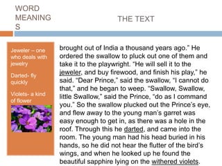 WORD
MEANING
S
Jeweler – one
who deals with
jewelry
Darted- fly
quickly
Violets- a kind
of flower
brought out of India a thousand years ago.” He
ordered the swallow to pluck out one of them and
take it to the playwright. “He will sell it to the
jeweler, and buy firewood, and finish his play,” he
said. “Dear Prince,” said the swallow, “I cannot do
that,” and he began to weep. “Swallow, Swallow,
little Swallow,” said the Prince, “do as I command
you.” So the swallow plucked out the Prince’s eye,
and flew away to the young man’s garret was
easy enough to get in, as there was a hole in the
roof. Through this he darted, and came into the
room. The young man had his head buried in his
hands, so he did not hear the flutter of the bird’s
wings, and when he looked up he found the
beautiful sapphire lying on the withered violets.
THE TEXT
 