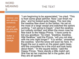 WORD
MEANING
S
Admirer- one
who admires
somebody
match girl-
girl who sells
matchsticks
Gutter- a
canal for
sewage
THE TEXT
“I am beginning to be appreciated,” he cried. “This
is from some great admirer. Now I can finish my
play,” and he looked quite happy. The next day
the swallow flew down to the harbor. He sat on
the mast of a large vessel and watched the sailors
working. “I am going to Egypt,” cried the swallow,
but nobody minded, and when the moon rose he
flew back to the Happy Prince. “I have come to
bid you goodbye,” he cried. “Swallow, Swallow,
little Swallow,” said the Prince, “will you not stay
with me one night longer?” “It is winter,” answered
the swallow, “and the snow will soon be here. In
Egypt the sun is warm on the green palm trees,
and the crocodiles lie in the mud and look lazily
about them.” “In the square below,” said the
Happy Prince, “there stands a little match girl.
She has let her matches fall in the gutter, and
they are all spoiled.
 