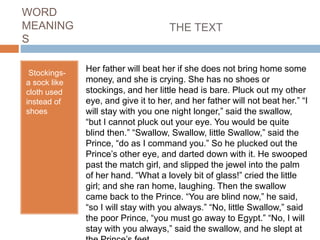 WORD
MEANING
S
Stockings-
a sock like
cloth used
instead of
shoes
THE TEXT
Her father will beat her if she does not bring home some
money, and she is crying. She has no shoes or
stockings, and her little head is bare. Pluck out my other
eye, and give it to her, and her father will not beat her.” “I
will stay with you one night longer,” said the swallow,
“but I cannot pluck out your eye. You would be quite
blind then.” “Swallow, Swallow, little Swallow,” said the
Prince, “do as I command you.” So he plucked out the
Prince’s other eye, and darted down with it. He swooped
past the match girl, and slipped the jewel into the palm
of her hand. “What a lovely bit of glass!” cried the little
girl; and she ran home, laughing. Then the swallow
came back to the Prince. “You are blind now,” he said,
“so I will stay with you always.” “No, little Swallow,” said
the poor Prince, “you must go away to Egypt.” “No, I will
stay with you always,” said the swallow, and he slept at
 