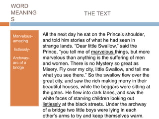 WORD
MEANING
S
Marvelous-
amazing
listlessly-
Archway-
arc of a
bridge
THE TEXT
All the next day he sat on the Prince’s shoulder,
and told him stories of what he had seen in
strange lands. “Dear little Swallow,” said the
Prince, “you tell me of marvelous things, but more
marvelous than anything is the suffering of men
and women. There is no Mystery so great as
Misery. Fly over my city, little Swallow, and tell me
what you see there.” So the swallow flew over the
great city, and saw the rich making merry in their
beautiful houses, while the beggars were sitting at
the gates. He flew into dark lanes, and saw the
white faces of starving children looking out
listlessly at the black streets. Under the archway
of a bridge two little boys were lying in each
other’s arms to try and keep themselves warm.
 