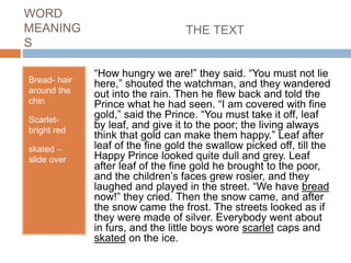 WORD
MEANING
S
Bread- hair
around the
chin
Scarlet-
bright red
skated –
slide over
THE TEXT
“How hungry we are!” they said. “You must not lie
here,” shouted the watchman, and they wandered
out into the rain. Then he flew back and told the
Prince what he had seen. “I am covered with fine
gold,” said the Prince. “You must take it off, leaf
by leaf, and give it to the poor; the living always
think that gold can make them happy.” Leaf after
leaf of the fine gold the swallow picked off, till the
Happy Prince looked quite dull and grey. Leaf
after leaf of the fine gold he brought to the poor,
and the children’s faces grew rosier, and they
laughed and played in the street. “We have bread
now!” they cried. Then the snow came, and after
the snow came the frost. The streets looked as if
they were made of silver. Everybody went about
in furs, and the little boys wore scarlet caps and
skated on the ice.
 