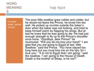 WORD
MEANING
S
Crumbs-
small pieces
of food
THE TEXT
The poor little swallow grew colder and colder, but
he would not leave the Prince, he loved him too
well. He picked up crumbs outside the baker’s
door when the baker was not looking, and tried to
keep himself warm by flapping his wings. But at
last he knew that he was going to die. He had just
enough strength to fly up to the Prince’s shoulder
once more. “Goodbye, dear Prince!” he
murmured. “Will you let me kiss your hand? “I am
glad that you are going to Egypt at last, little
Swallow,” said the Prince. “You have stayed too
long here but you must kiss me on the lips, for I
love you.” “It is not to Egypt that I am going,” said
the swallow. “I am going to the House of Death.
Death is the brother of Sleep, is he not?”
 