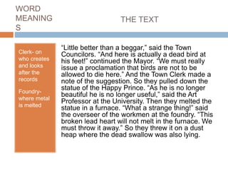 WORD
MEANING
S
Clerk- on
who creates
and looks
after the
records
Foundry-
where metal
is melted
THE TEXT
“Little better than a beggar,” said the Town
Councilors. “And here is actually a dead bird at
his feet!” continued the Mayor. “We must really
issue a proclamation that birds are not to be
allowed to die here.” And the Town Clerk made a
note of the suggestion. So they pulled down the
statue of the Happy Prince. “As he is no longer
beautiful he is no longer useful,” said the Art
Professor at the University. Then they melted the
statue in a furnace. “What a strange thing!” said
the overseer of the workmen at the foundry. “This
broken lead heart will not melt in the furnace. We
must throw it away.” So they threw it on a dust
heap where the dead swallow was also lying.
 