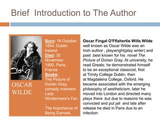 Brief Introduction to The Author
OSCAR
WILDE
Born: 16 October
1854, Dublin
Ireland
Died: 30
November
1900, Paris,
France
Books:
The Picture of
Dorian Gray,
comedy manners
Lady
Windermere's Fan
,
The Importance of
Being Earnest,
Oscar Fingal O'Fflahertie Wills Wilde
well known as Oscar Wilde was an
Irish author , playwright(play writer) and
poet .best known for his novel The
Picture of Dorian Gray. At university, he
read Greats; he demonstrated himself
to be an exceptional classicist, first
at Trinity College Dublin, then
at Magdalena College, Oxford. He
became associated with the emerging
philosophy of aestheticism, later he
moved into London and directed many
plays there .but due to reasons he was
convicted and put jail and late after
release he died in Paris due to an
infection
 