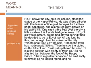 WORD
MEANING
S
Sapphires,
ruby-
precious
stones
put up - stay
HIGH above the city, on a tall column, stood the
statue of the Happy Prince. He was gilded all over
with thin leaves of fine gold, for eyes he had two
bright sapphires, and a large red ruby glowed on
his sword hilt. One night there flew over the city a
little swallow. His friends had gone away to Egypt
six weeks before, but he had stayed behind; then
he decided to go to Egypt too. All day long he
flew, and at night time he arrived at the city.
“Where shall I put up?” he said. “I hope the town
has made preparations.” Then he saw the statue
on the tall column. “I will put up there,” he cried. “It
is a fine position with plenty of fresh air.” So he
alighted just between the feet of the Happy
Prince. “I have a golden bed-room,” he said softly
to himself as he looked round, and he
THE TEXT
 