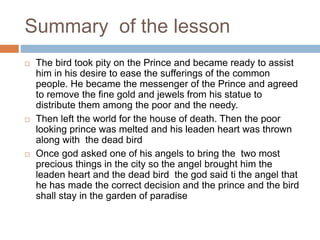 Summary of the lesson
 The bird took pity on the Prince and became ready to assist
him in his desire to ease the sufferings of the common
people. He became the messenger of the Prince and agreed
to remove the fine gold and jewels from his statue to
distribute them among the poor and the needy.
 Then left the world for the house of death. Then the poor
looking prince was melted and his leaden heart was thrown
along with the dead bird
 Once god asked one of his angels to bring the two most
precious things in the city so the angel brought him the
leaden heart and the dead bird the god said ti the angel that
he has made the correct decision and the prince and the bird
shall stay in the garden of paradise
 