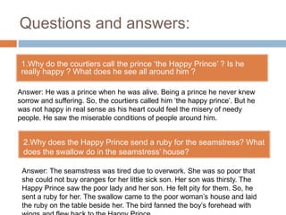 Questions and answers:
1.Why do the courtiers call the prince ‘the Happy Prince’ ? Is he
really happy ? What does he see all around him ?
ppkp
Answer: He was a prince when he was alive. Being a prince he never knew
sorrow and suffering. So, the courtiers called him ‘the happy prince’. But he
was not happy in real sense as his heart could feel the misery of needy
people. He saw the miserable conditions of people around him.
2.Why does the Happy Prince send a ruby for the seamstress? What
does the swallow do in the seamstress’ house?
Answer: The seamstress was tired due to overwork. She was so poor that
she could not buy oranges for her little sick son. Her son was thirsty. The
Happy Prince saw the poor lady and her son. He felt pity for them. So, he
sent a ruby for her. The swallow came to the poor woman’s house and laid
the ruby on the table beside her. The bird fanned the boy’s forehead with
 