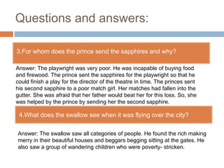 Questions and answers:
3.For whom does the prince send the sapphires and why?
4.What does the swallow see when it was flying over the city?
Answer: The playwright was very poor. He was incapable of buying food
and firewood. The prince sent the sapphires for the playwright so that he
could finish a play for the director of the theatre in time. The princes sent
his second sapphire to a poor match girl. Her matches had fallen into the
gutter. She was afraid that her father would beat her for this loss. So, she
was helped by the prince by sending her the second sapphire.
Answer: The swallow saw all categories of people. He found the rich making
merry in their beautiful houses and beggars begging sitting at the gates. He
also saw a group of wandering children who were poverty- stricken.
 