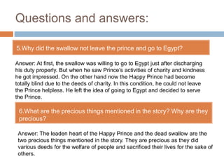 Questions and answers:
5.Why did the swallow not leave the prince and go to Egypt?
6.What are the precious things mentioned in the story? Why are they
precious?
Answer: At first, the swallow was willing to go to Egypt just after discharging
his duty properly. But when he saw Prince’s activities of charity and kindness
he got impressed. On the other hand now the Happy Prince had become
totally blind due to the deeds of charity. In this condition, he could not leave
the Prince helpless. He left the idea of going to Egypt and decided to serve
the Prince.
Answer: The leaden heart of the Happy Prince and the dead swallow are the
two precious things mentioned in the story. They are precious as they did
various deeds for the welfare of people and sacrificed their lives for the sake of
others.
 