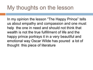 My thoughts on the lesson
In my opinion the lesson “The Happy Prince” tells
us about empathy and compassion and one must
help the one in need and should not think that
wealth is not the true fulfillment of life and the
happy prince portrays it in a very beautiful and
emotional way Oscar Wilde has poured a lot of
thought this piece of literature
 