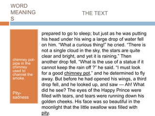 WORD
MEANING
S
chimney pot-
pipe in the
chimney
used to
channel the
smoke
Pity-
sadness
prepared to go to sleep; but just as he was putting
his head under his wing a large drop of water fell
on him. “What a curious thing!” he cried. “There is
not a single cloud in the sky, the stars are quite
clear and bright, and yet it is raining.” Then
another drop fell. “What is the use of a statue if it
cannot keep the rain off ?” he said. “I must look
for a good chimney pot,” and he determined to fly
away. But before he had opened his wings, a third
drop fell, and he looked up, and saw — Ah! What
did he see? The eyes of the Happy Prince were
filled with tears, and tears were running down his
golden cheeks. His face was so beautiful in the
moonlight that the little swallow was filled with
pity.
THE TEXT
 
