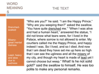 WORD
MEANING
S
Drenched-
soaked
Misery-
great mental
distress
Lead- heavy
and slow
due to
sadness
“Who are you?” he said. “I am the Happy Prince.”
“Why are you weeping then?” asked the swallow.
“You have quite drenched me.” “When I was alive
and had a human heart,” answered the statue, “I
did not know what tears were, for I lived in the
Palace, where sorrow is not allowed to enter. My
courtiers called me the Happy Prince, and happy
indeed I was. So I lived, and so I died. And now
that I am dead they have set me up here so high
that I can see the ugliness and all the misery of
my city, and though my heart is made of lead yet I
cannot choose but weep.” What! Is he not solid
gold?’ said the swallow to himself. He was too
polite to make any personal remarks.
THE TEXT
 