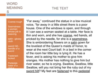 WORD
MEANING
S
Coarse-rough
Seamstress-
a women
whose job is
weaving
satin –glossy
cloth
sword hilt -
handle of a
sword
Fastened-
locked
Pedestal-
base of a
statue
“Far away,” continued the statue in a low musical
voice, “far away in a little street there is a poor
house. One of the windows is open, and through
it I can see a woman seated at a table. Her face is
thin and worn, and she has coarse, red hands, all
pricked by the needle, for she is a seamstress.
She is embroidering flowers on a satin gown for
the loveliest of the Queen’s maids of honor, to
wear at the next Court ball. In a bed in the corner
of the room her little boy is lying ill. He has a
fever, and is asking his mother to give him
oranges. His mother has nothing to give him but
river water, so he is crying. Swallow, Swallow, little
Swallow, will you not bring her the ruby out of my
sword hilt? My feet are fastened to this pedestal
THE TEXT
 