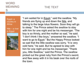 WORD
MEANING
S
Egypt- a
country in
Africa
Nile – a river
in Egypt
“I am waited for in Egypt,” said the swallow. “My
friends are flying up and down the Nile, and
talking to the large lotus flowers. Soon they will go
to sleep.” The Prince asked the swallow to stay
with him for one night and be his messenger. “The
boy is so thirsty, and the mother so sad,” he said.
“I don’t think I like boys,” answered the swallow. “I
want to go to Egypt.” But the Happy Prince looked
so sad that the little swallow was sorry. “It is very
cold here,” he said. But he agreed to stay with
him for one night and be his messenger. “Thank
you, little Swallow,” said the Prince. The swallow
picked out the great ruby from the Prince’s sword,
and flew away with it in his beak over the roofs of
the town.
THE TEXT
 