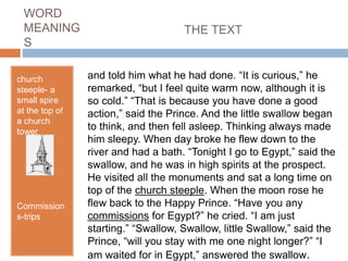 WORD
MEANING
S
church
steeple- a
small spire
at the top of
a church
tower
Commission
s-trips
and told him what he had done. “It is curious,” he
remarked, “but I feel quite warm now, although it is
so cold.” “That is because you have done a good
action,” said the Prince. And the little swallow began
to think, and then fell asleep. Thinking always made
him sleepy. When day broke he flew down to the
river and had a bath. “Tonight I go to Egypt,” said the
swallow, and he was in high spirits at the prospect.
He visited all the monuments and sat a long time on
top of the church steeple. When the moon rose he
flew back to the Happy Prince. “Have you any
commissions for Egypt?” he cried. “I am just
starting.” “Swallow, Swallow, little Swallow,” said the
Prince, “will you stay with me one night longer?” “I
am waited for in Egypt,” answered the swallow.
THE TEXT
 