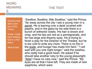 WORD
MEANING
S
Garret-small
dark room
top of the
house
Grate- metal
bars holding
fuel in a fire
place
Alas-at last
THE TEXT
“Swallow, Swallow, little Swallow,” said the Prince,
“far away across the city I see a young man in a
garret. He is leaning over a desk covered with
papers, and in the glass by his side there is a
bunch of withered violets. His hair is brown and
crisp, and his lips are red as a pomegranate, and
he has large and dreamy eyes. He is trying to
finish a play for the Director of the Theatre, but he
is too cold to write any more. There is no fire in
the grate, and hunger has made him faint.” “I will
wait with you one night longer,” said the swallow,
who really had a good heart. He asked if he
should take another ruby to the young playwright.
“Alas! I have no ruby now,” said the Prince. “My
eyes are all that I have left. They are made of rare
sapphires, which were
 