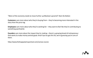 "More of the economy needs to move further up Maslow's pyramid" Alain De Botton
Customers care more about who they’re buying from – they‘re becoming more interested in the
story than the price tag
Employees care more about who they’re working for – they want to feel like they’re contributing to
something worthwhile
Founders care more about the impact they’re making – there’s a growing breed of entrepreneur
that wants to make money and do good. And if you’ve got this far, we’re guessing you’re one of
them.
http://www.thehappystartupschool.com/canvas-course
 