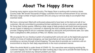 Covering many regions across the Country, The Happy Store is working with numerous stores
Country wide. We served Thousands of happy customers from the commencement of our services.
We have a large number of loyal customers who are using our services daily to accomplish their
essential needs.
We have a strong team filled with enthusiasts pleasured to have been at the beck and call of our
customers. We are committed to providing the best satisfaction to all our customers and are ready
for fixing their further queries. Offering a wide range of daily products with both food and grocery,
we are a giant in helping our customers in obtaining the most suitable product. We are elated to
provide a helping hand to all our customers through our discounts and promotional sales. Our sales
team is delighted to offer products of P&G, ICT, Nestle, Coca-Cola etc.
We are popular for our checkout system of accepting both card and cash as the legitimate payment
method. In times of medical emergency, we have launched an all-new concept in which we are
providing our services through virtual shopping. This was done to provide our customers with an
environment to shop for their daily requirements in the most convenient manner.
When the whole World is under threat of COVID-19, Our executives were enjoying assisting the
customers happily. Our 24/7 helpline has been working day in day out to provide the best facility to
our customers and resolve any relevant problem you have.
About The Happy Store
 