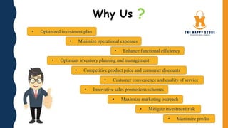 Why Us ?
• Maximize profits
• Mitigate investment risk
• Maximize marketing outreach
• Innovative sales promotions schemes
• Customer convenience and quality of service
• Competitive product price and consumer discounts
• Optimum inventory planning and management
• Enhance functional efficiency
• Minimize operational expenses
• Optimized investment plan
 