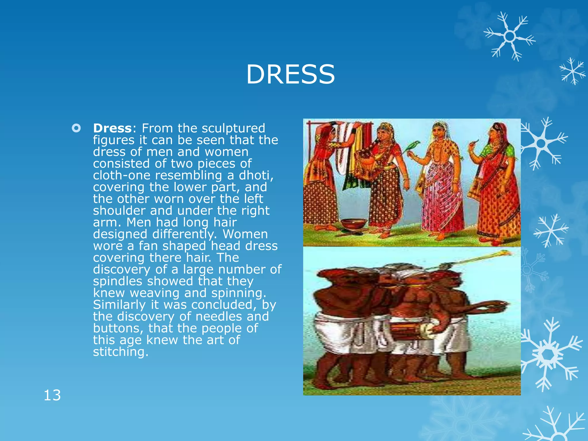 DRESS
 Dress: From the sculptured
figures it can be seen that the
dress of men and women
consisted of two pieces of
cloth-one resembling a dhoti,
covering the lower part, and
the other worn over the left
shoulder and under the right
arm. Men had long hair
designed differently. Women
wore a fan shaped head dress
covering there hair. The
discovery of a large number of
spindles showed that they
knew weaving and spinning.
Similarly it was concluded, by
the discovery of needles and
buttons, that the people of
this age knew the art of
stitching.
13
 