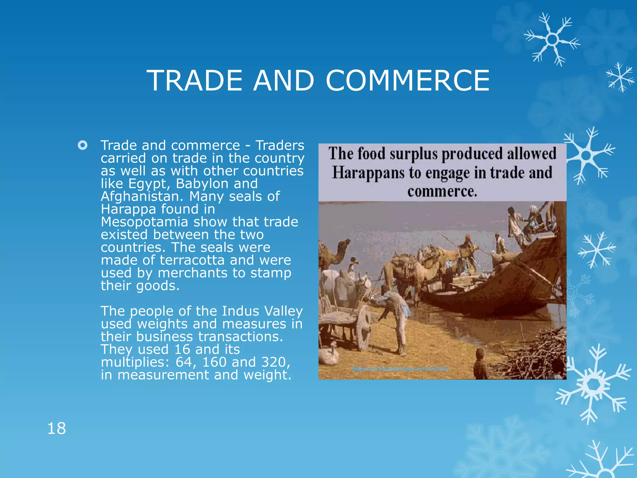 TRADE AND COMMERCE
 Trade and commerce - Traders
carried on trade in the country
as well as with other countries
like Egypt, Babylon and
Afghanistan. Many seals of
Harappa found in
Mesopotamia show that trade
existed between the two
countries. The seals were
made of terracotta and were
used by merchants to stamp
their goods.
The people of the Indus Valley
used weights and measures in
their business transactions.
They used 16 and its
multiplies: 64, 160 and 320,
in measurement and weight.
18
 