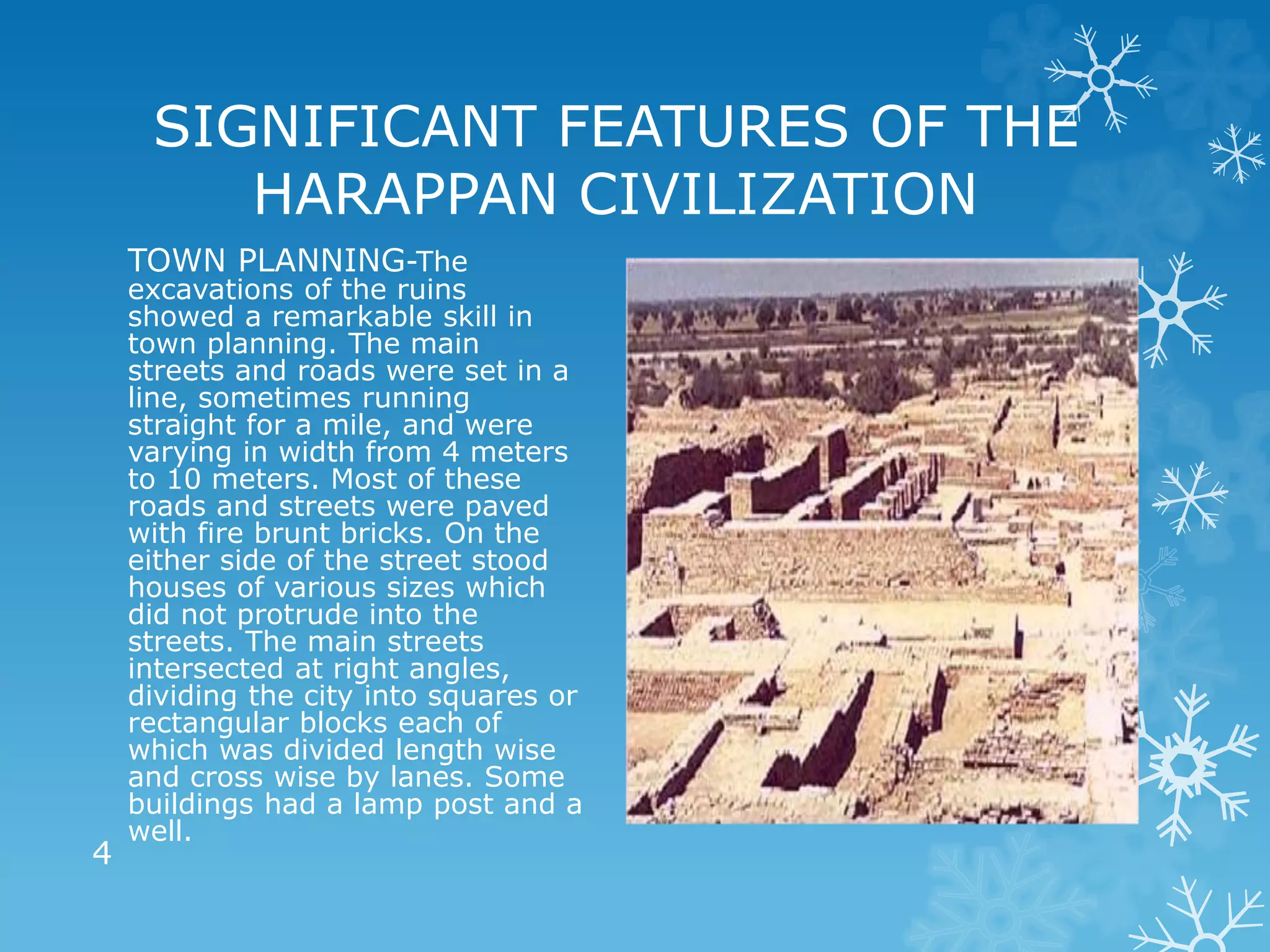 SIGNIFICANT FEATURES OF THE
HARAPPAN CIVILIZATION
TOWN PLANNING-The
excavations of the ruins
showed a remarkable skill in
town planning. The main
streets and roads were set in a
line, sometimes running
straight for a mile, and were
varying in width from 4 meters
to 10 meters. Most of these
roads and streets were paved
with fire brunt bricks. On the
either side of the street stood
houses of various sizes which
did not protrude into the
streets. The main streets
intersected at right angles,
dividing the city into squares or
rectangular blocks each of
which was divided length wise
and cross wise by lanes. Some
buildings had a lamp post and a
well.
4
 