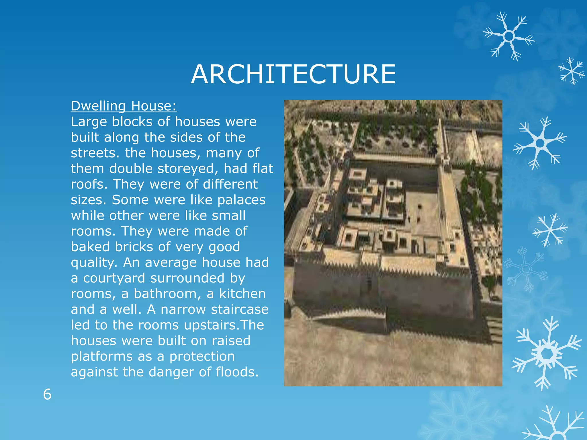 ARCHITECTURE
Dwelling House:
Large blocks of houses were
built along the sides of the
streets. the houses, many of
them double storeyed, had flat
roofs. They were of different
sizes. Some were like palaces
while other were like small
rooms. They were made of
baked bricks of very good
quality. An average house had
a courtyard surrounded by
rooms, a bathroom, a kitchen
and a well. A narrow staircase
led to the rooms upstairs.The
houses were built on raised
platforms as a protection
against the danger of floods.
6
 