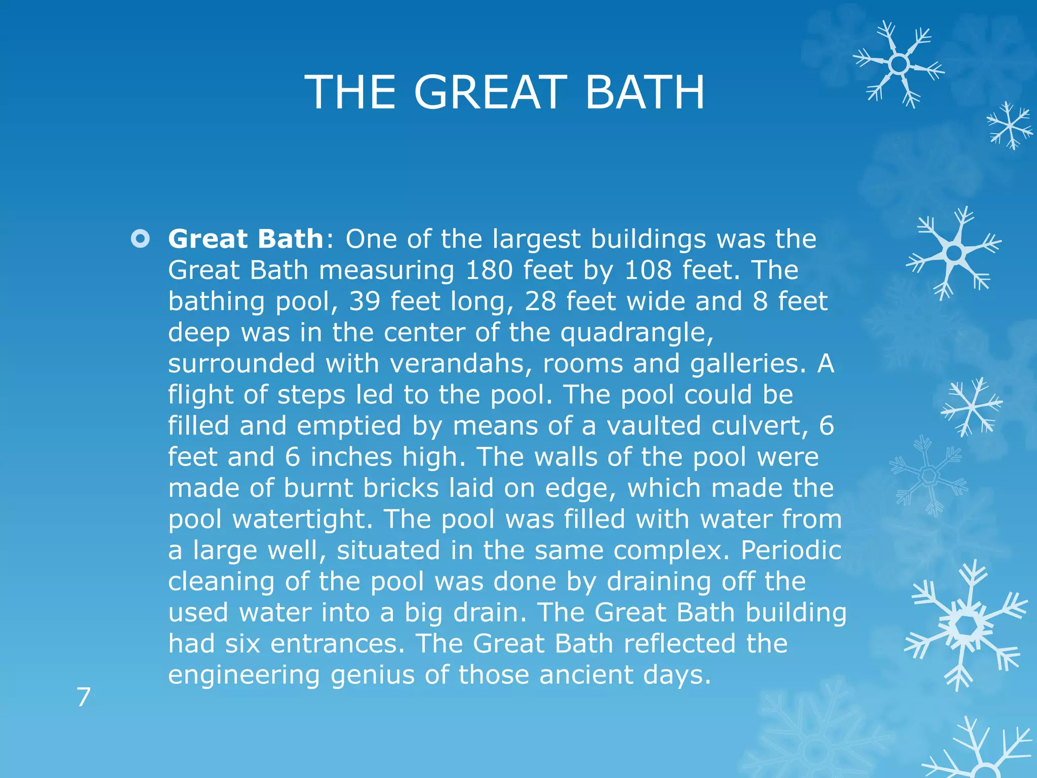  Great Bath: One of the largest buildings was the
Great Bath measuring 180 feet by 108 feet. The
bathing pool, 39 feet long, 28 feet wide and 8 feet
deep was in the center of the quadrangle,
surrounded with verandahs, rooms and galleries. A
flight of steps led to the pool. The pool could be
filled and emptied by means of a vaulted culvert, 6
feet and 6 inches high. The walls of the pool were
made of burnt bricks laid on edge, which made the
pool watertight. The pool was filled with water from
a large well, situated in the same complex. Periodic
cleaning of the pool was done by draining off the
used water into a big drain. The Great Bath building
had six entrances. The Great Bath reflected the
engineering genius of those ancient days.
7
THE GREAT BATH
 