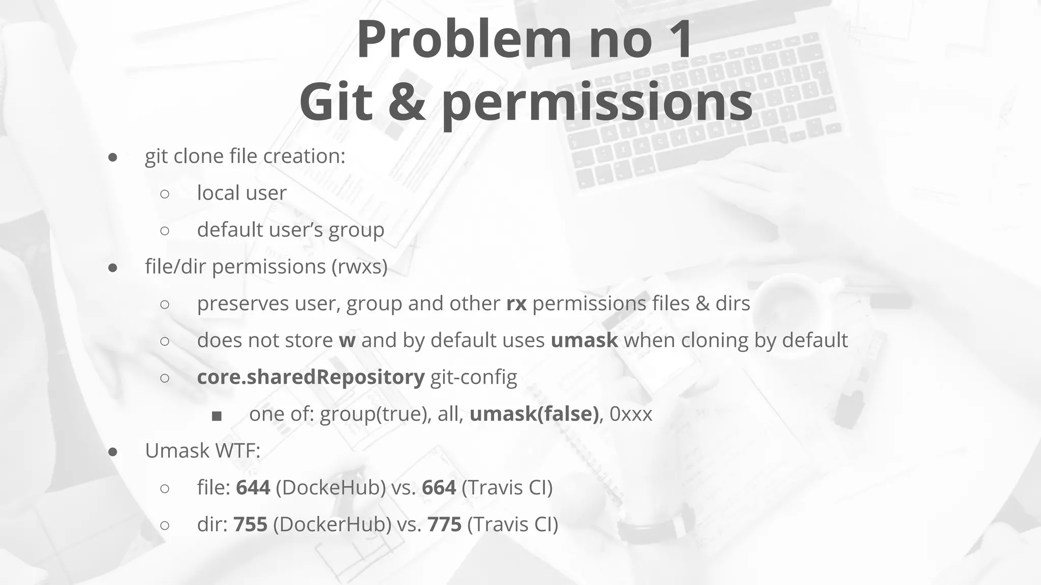 Problem no 1
Git & permissions
● git clone ﬁle creation:
○ local user
○ default user’s group
● ﬁle/dir permissions (rwxs)
○ preserves user, group and other rx permissions ﬁles & dirs
○ does not store w and by default uses umask when cloning by default
○ core.sharedRepository git-conﬁg
■ one of: group(true), all, umask(false), 0xxx
● Umask WTF:
○ ﬁle: 644 (DockeHub) vs. 664 (Travis CI)
○ dir: 755 (DockerHub) vs. 775 (Travis CI)
 