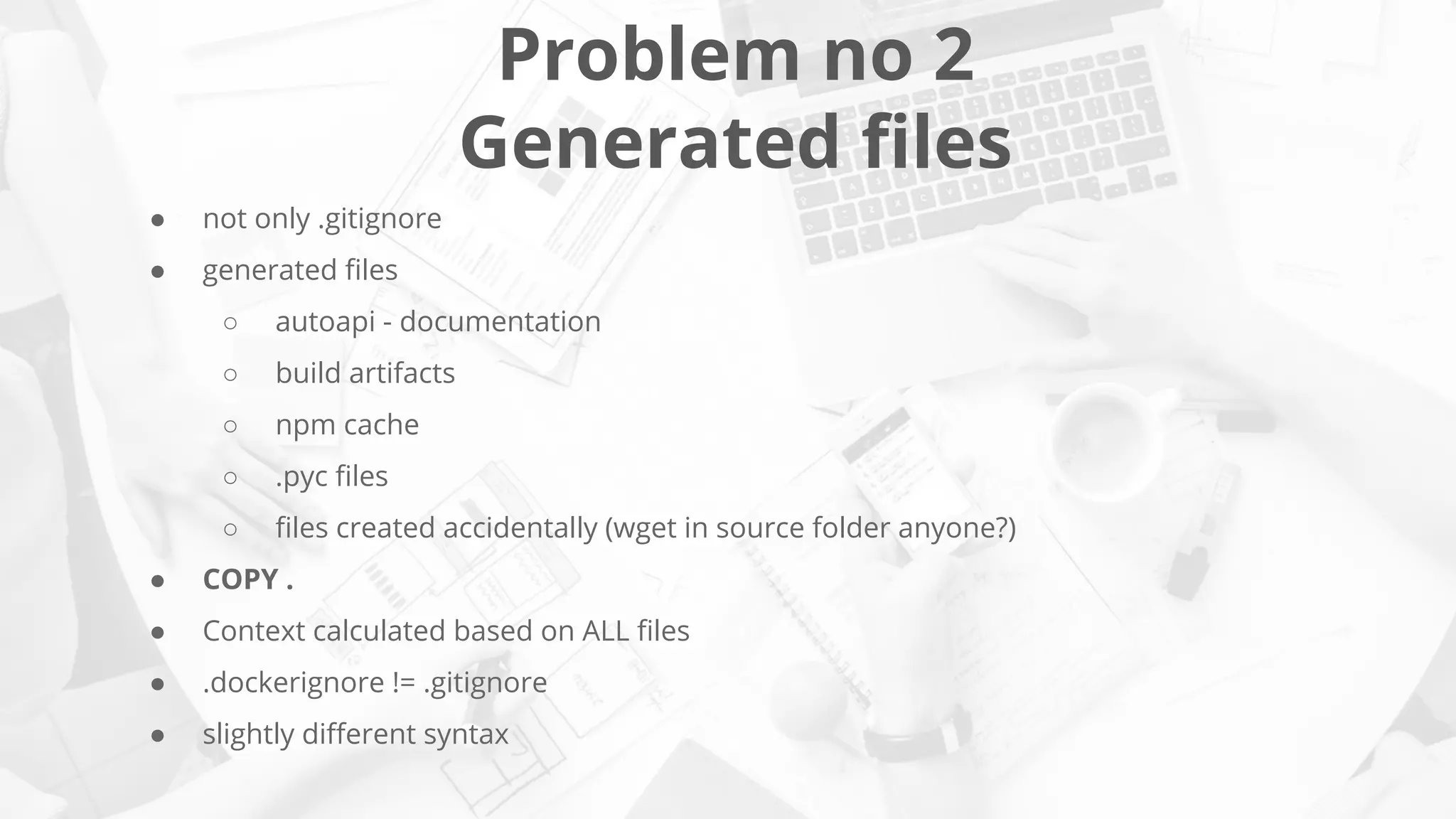 Problem no 2
Generated ﬁles
● not only .gitignore
● generated ﬁles
○ autoapi - documentation
○ build artifacts
○ npm cache
○ .pyc ﬁles
○ ﬁles created accidentally (wget in source folder anyone?)
● COPY .
● Context calculated based on ALL ﬁles
● .dockerignore != .gitignore
● slightly diﬀerent syntax
 