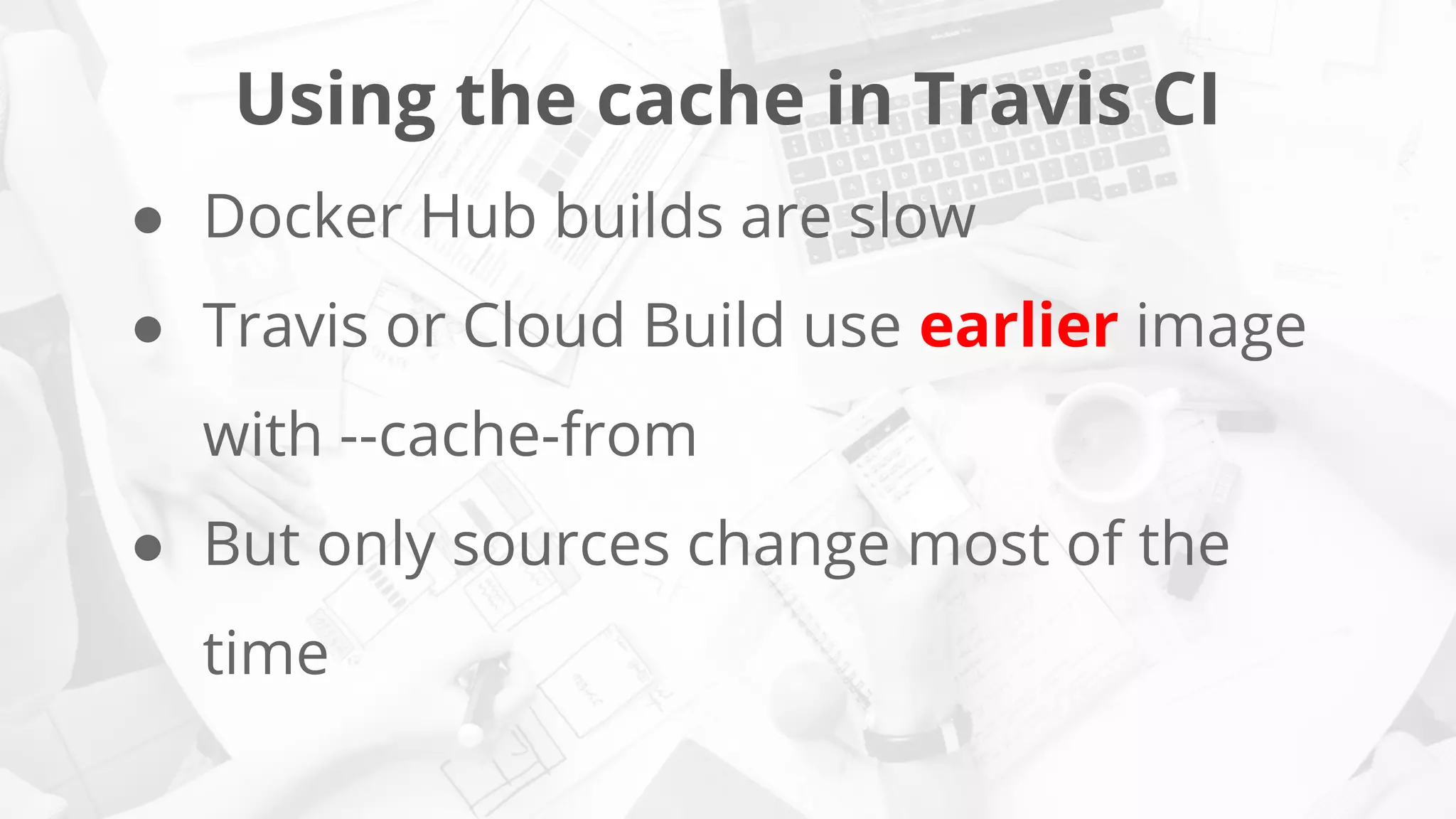 Using the cache in Travis CI
● Docker Hub builds are slow
● Travis or Cloud Build use earlier image
with --cache-from
● But only sources change most of the
time
 
