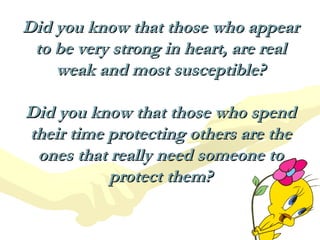 Did you know that those who appear to be very strong in heart, are real weak and most susceptible? Did you know that those who spend their time protecting others are the ones that really need someone to protect them? 