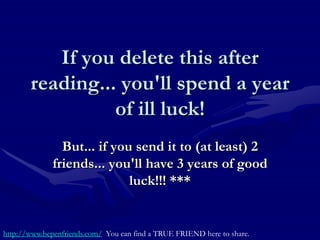 If you delete this after
       reading... you'll spend a year
                 of ill luck!
                But... if you send it to (at least) 2
              friends... you'll have 3 years of good
                             luck!!! ***


http://www.bepenfriends.com/ You can find a TRUE FRIEND here to share.
 