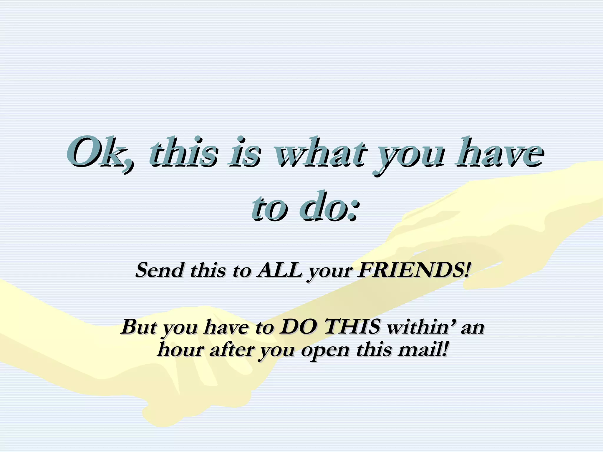 Ok, this is what you haveOk, this is what you have
to do:to do:
Send this to ALL your FRIENDS!Send this to ALL your FRIENDS!
But you have to DO THIS within’ anBut you have to DO THIS within’ an
hour after you open this mail!hour after you open this mail!
 