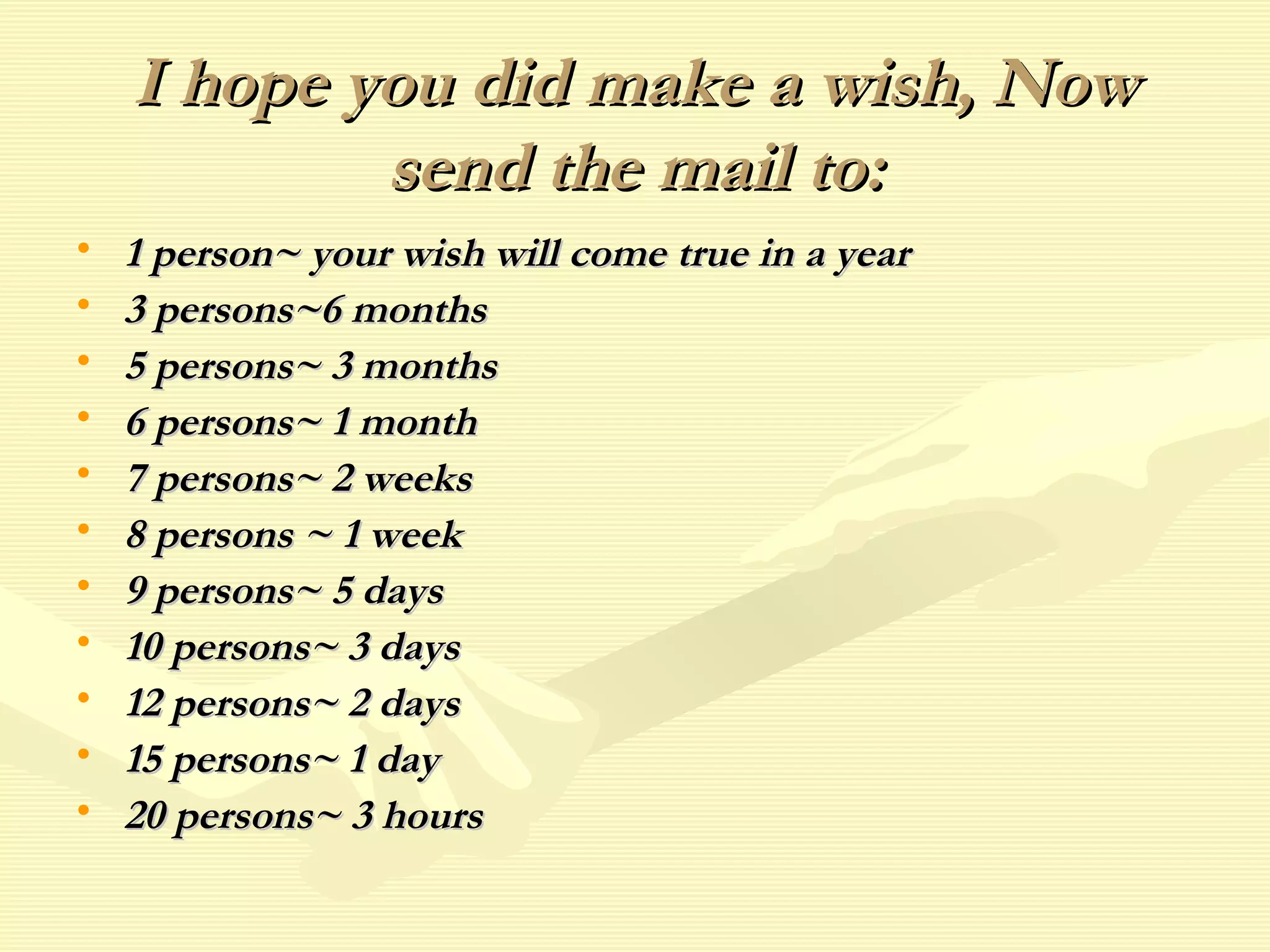 I hope you did make a wish, NowI hope you did make a wish, Now
send the mail to:send the mail to:
• 1 person~ your wish will come true in a year1 person~ your wish will come true in a year
• 3 persons~6 months3 persons~6 months
• 5 persons~ 3 months5 persons~ 3 months
• 6 persons~ 1 month6 persons~ 1 month
• 7 persons~ 2 weeks7 persons~ 2 weeks
• 8 persons ~ 1 week8 persons ~ 1 week
• 9 persons~ 5 days9 persons~ 5 days
• 10 persons~ 3 days10 persons~ 3 days
• 12 persons~ 2 days12 persons~ 2 days
• 15 persons~ 1 day15 persons~ 1 day
• 20 persons~ 3 hours20 persons~ 3 hours
 