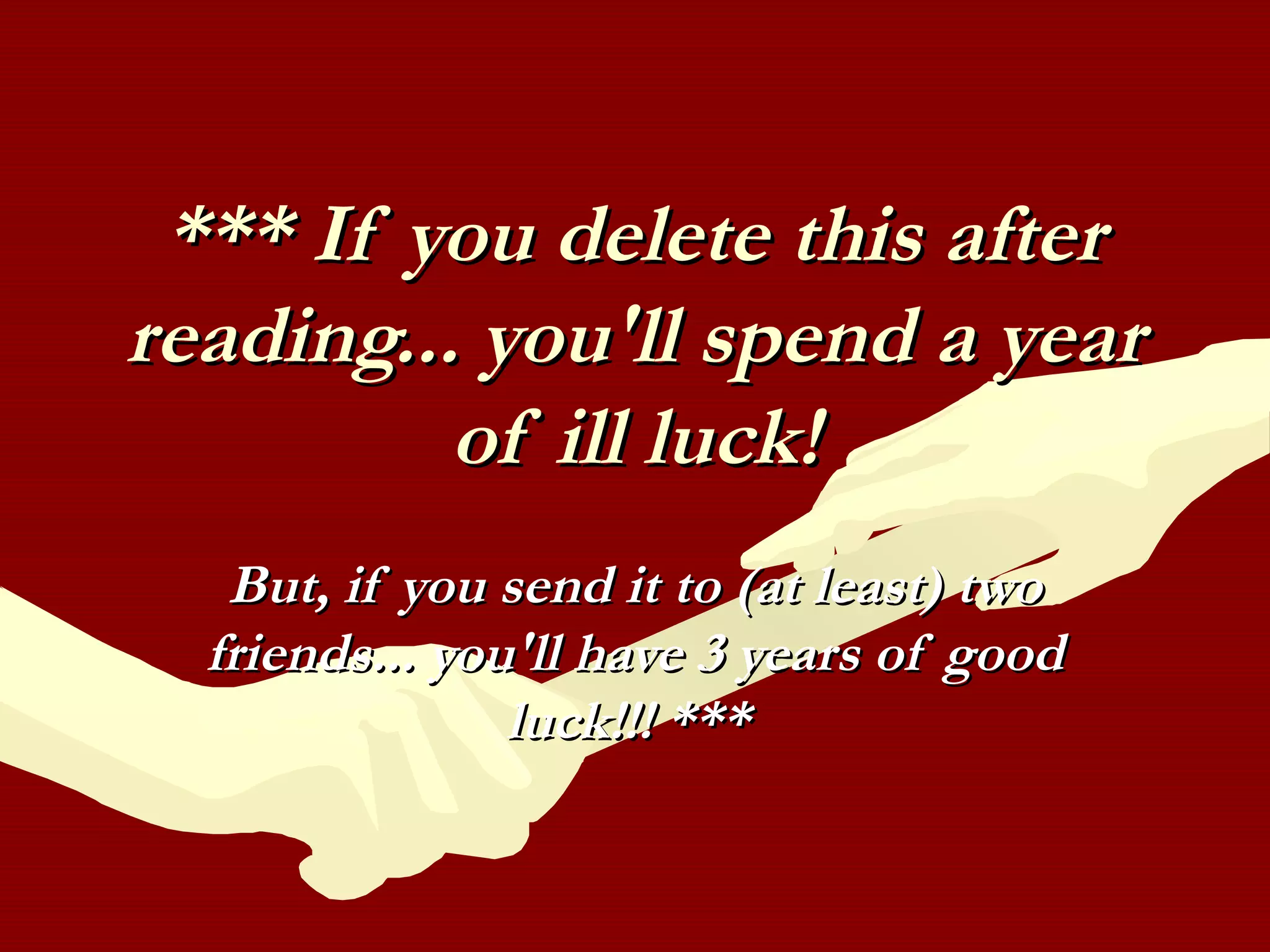 *** If you delete this after*** If you delete this after
reading... you'll spend a yearreading... you'll spend a year
of ill luck!of ill luck!
But, if you send it to (at least) twoBut, if you send it to (at least) two
friends... you'll have 3 years of goodfriends... you'll have 3 years of good
luck!!! ***luck!!! ***
 